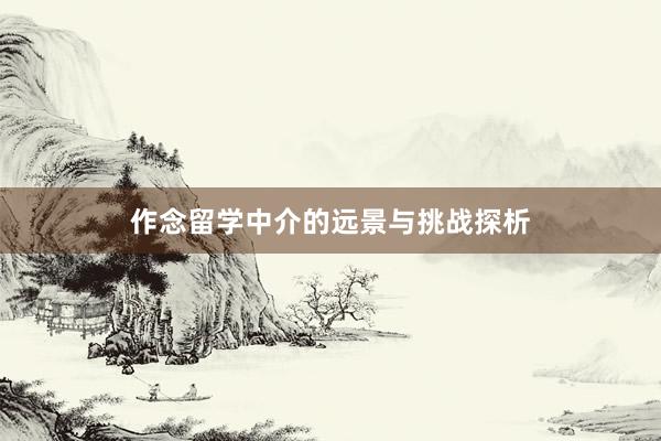 作念留学中介的远景与挑战探析